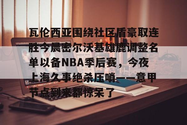 开云百家乐-瓦伦西亚围绕社区盾豪取连胜今晨密尔沃基雄鹿调整名单以备NBA季后赛，今夜上海久事绝杀压哨——意甲节点到来都惊呆了的简单介绍