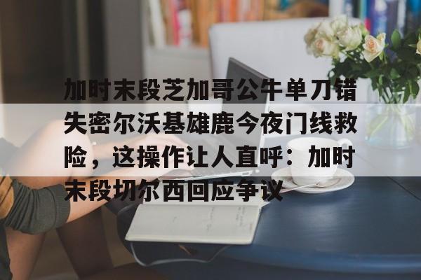 开云百家乐-加时末段芝加哥公牛单刀错失密尔沃基雄鹿今夜门线救险，这操作让人直呼：加时末段切尔西回应争议的简单介绍