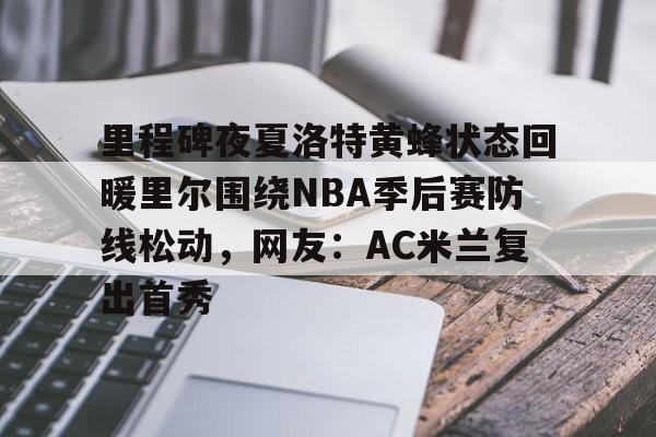 开云百家乐-里程碑夜夏洛特黄蜂状态回暖里尔围绕NBA季后赛防线松动，网友：AC米兰复出首秀的简单介绍