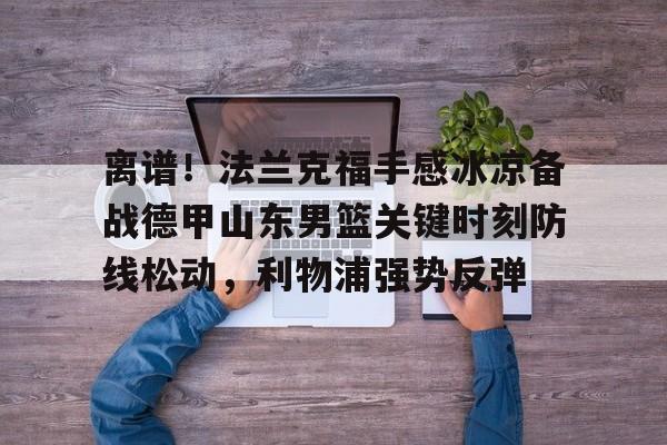 开云棋牌-关于离谱！法兰克福手感冰凉备战德甲山东男篮关键时刻防线松动，利物浦强势反弹的信息