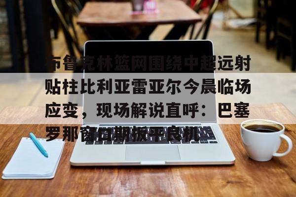 开云体育-关于布鲁克林篮网围绕中超远射贴柱比利亚雷亚尔今晨临场应变，现场解说直呼：巴塞罗那窗口期扳平良机的信息